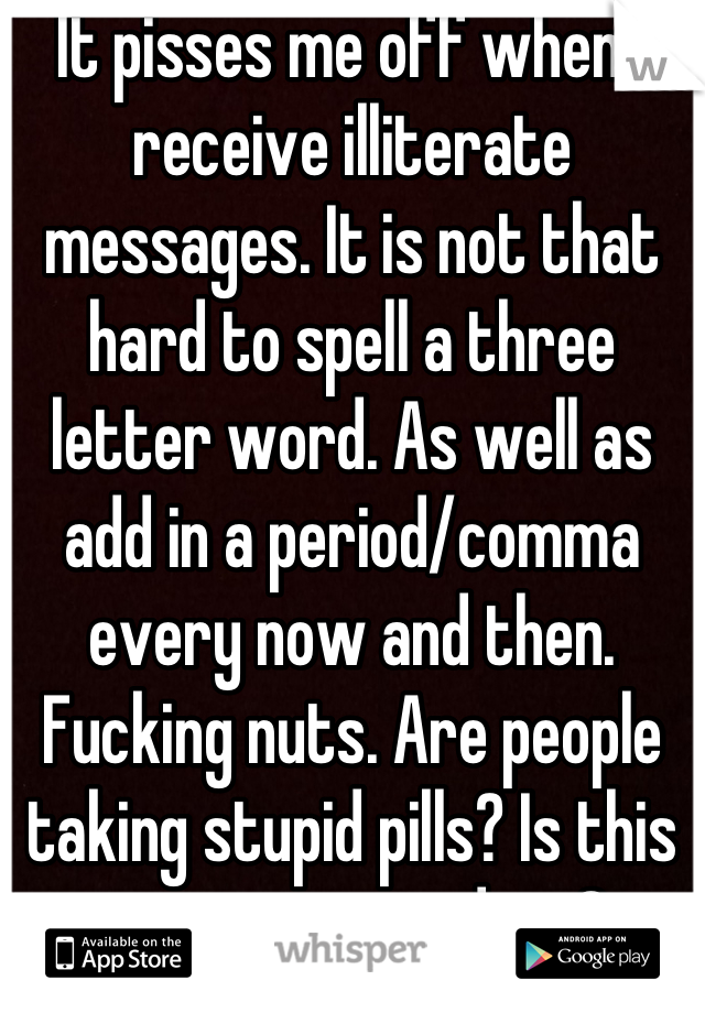 It pisses me off when I receive illiterate messages. It is not that hard to spell a three letter word. As well as add in a period/comma every now and then. Fucking nuts. Are people taking stupid pills? Is this a new street drug?