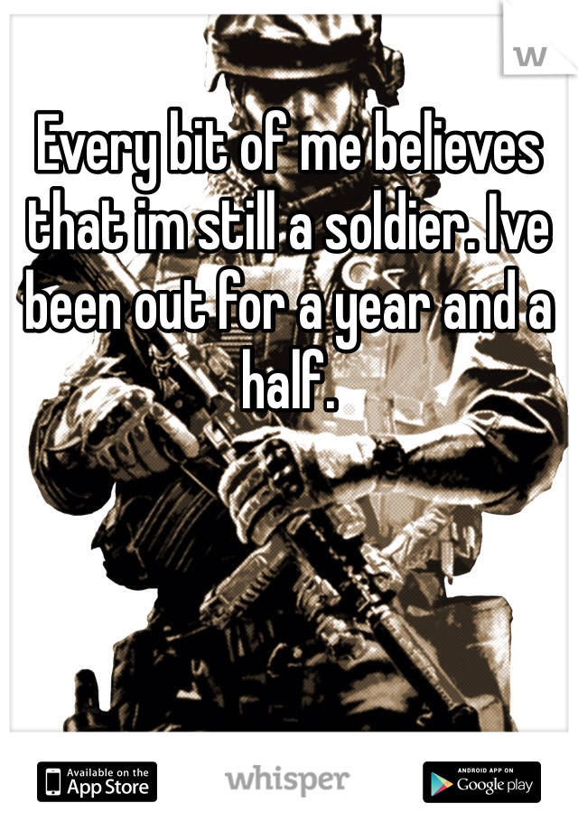 Every bit of me believes that im still a soldier. Ive been out for a year and a half. 