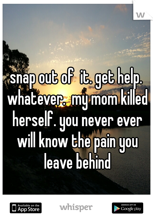 snap out of  it. get help. whatever.  my mom killed herself. you never ever will know the pain you leave behind