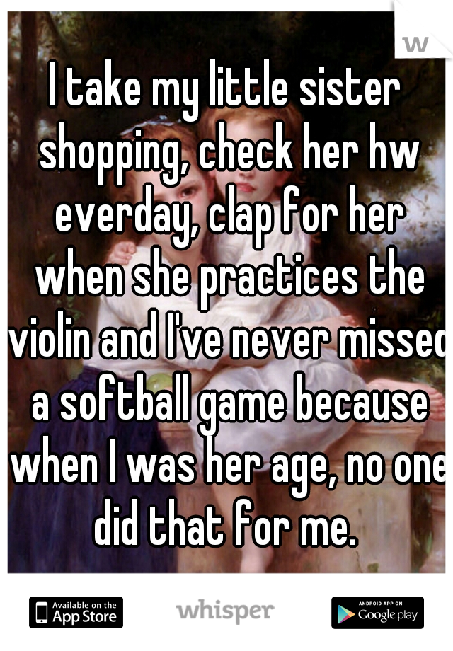 I take my little sister shopping, check her hw everday, clap for her when she practices the violin and I've never missed a softball game because when I was her age, no one did that for me. 