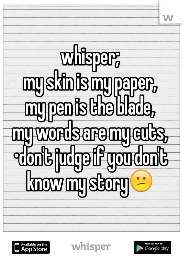 whisper; 
my skin is my paper,
my pen is the blade, 
my words are my cuts, 
•don't judge if you don't know my story😕