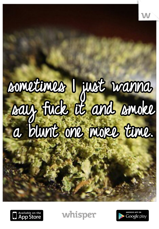 sometimes I just wanna say fuck it and smoke a blunt one more time.