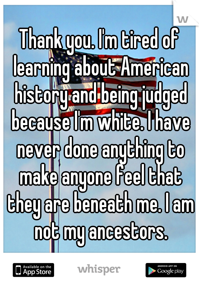 Thank you. I'm tired of learning about American history and being judged because I'm white. I have never done anything to make anyone feel that they are beneath me. I am not my ancestors.