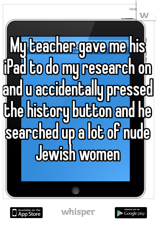 My teacher gave me his iPad to do my research on and u accidentally pressed the history button and he searched up a lot of nude Jewish women 