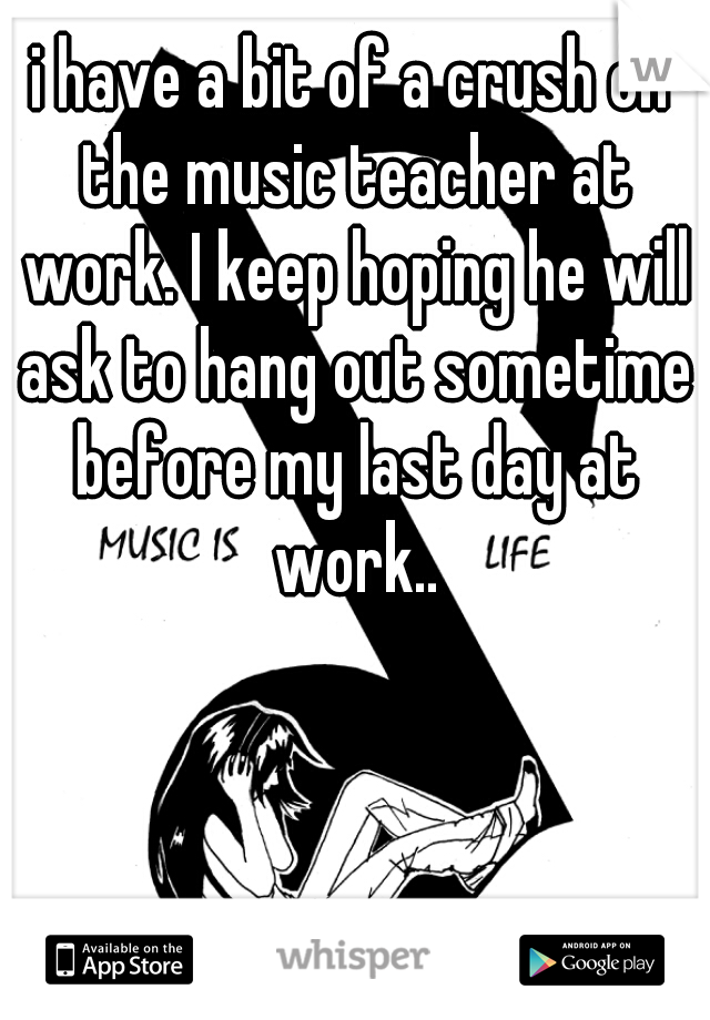 i have a bit of a crush on the music teacher at work. I keep hoping he will ask to hang out sometime before my last day at work..