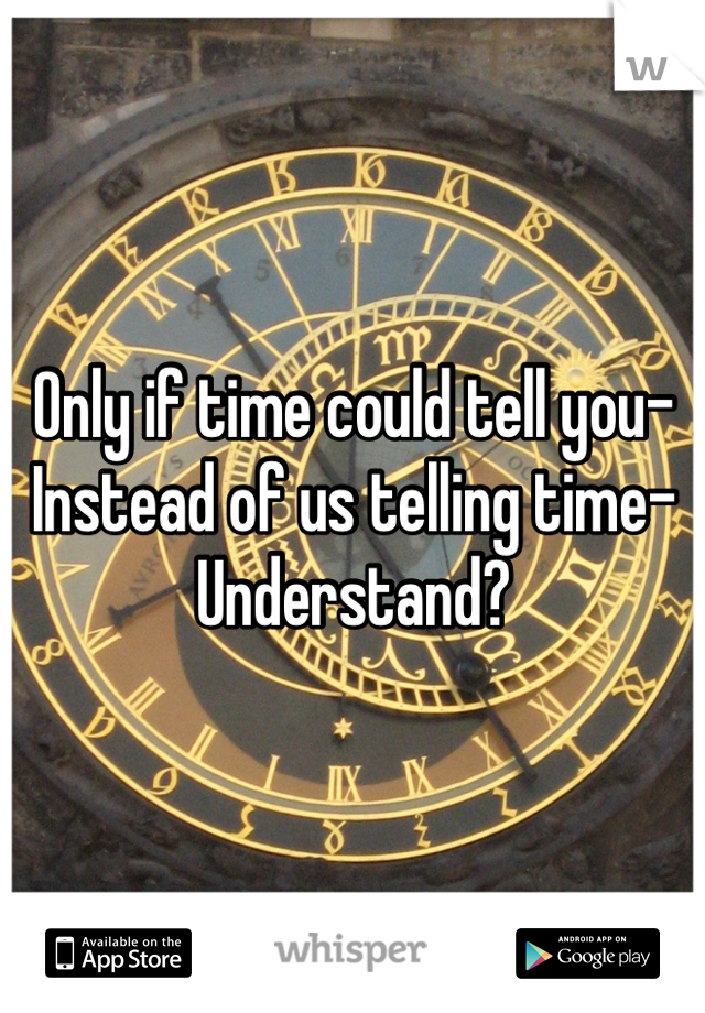 Only if time could tell you-
Instead of us telling time-
Understand? 