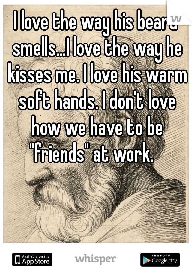 I love the way his beard smells...I love the way he kisses me. I love his warm soft hands. I don't love how we have to be "friends" at work.   
