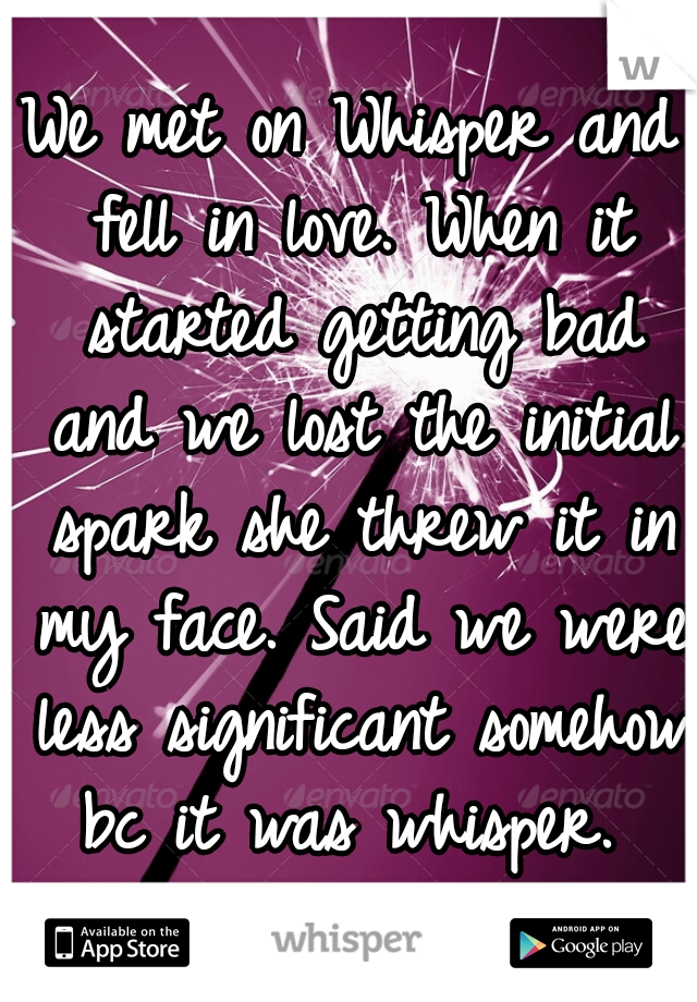 We met on Whisper and fell in love. When it started getting bad and we lost the initial spark she threw it in my face. Said we were less significant somehow bc it was whisper. 