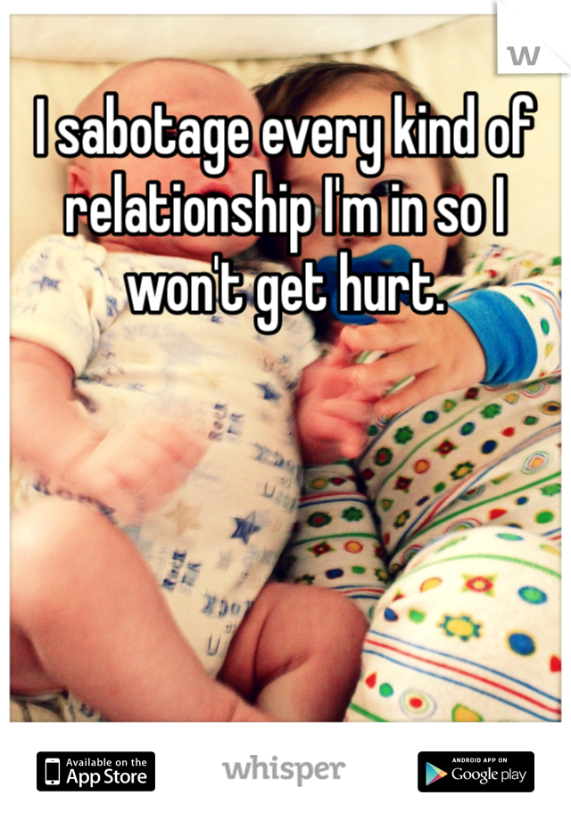 I sabotage every kind of relationship I'm in so I won't get hurt. 