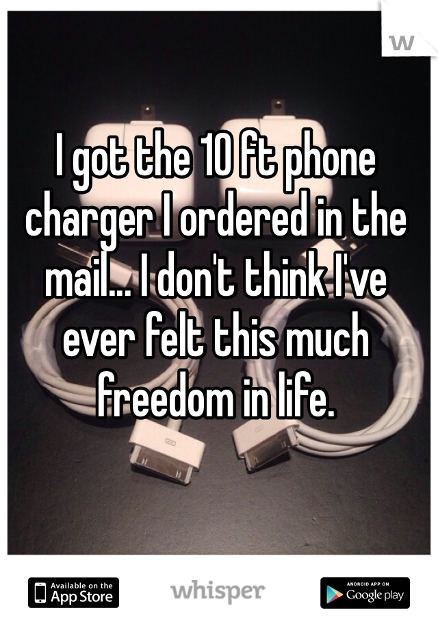 I got the 10 ft phone charger I ordered in the mail... I don't think I've ever felt this much freedom in life. 