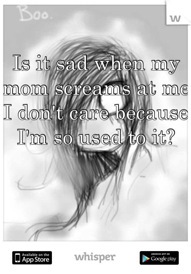 Is it sad when my mom screams at me I don't care because I'm so used to it?