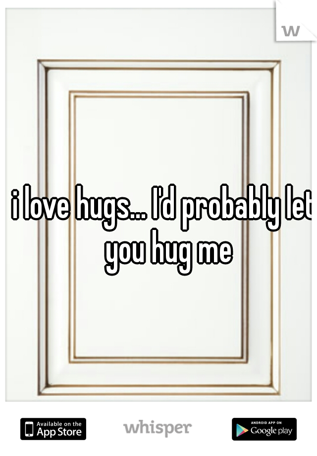 i love hugs... I'd probably let you hug me