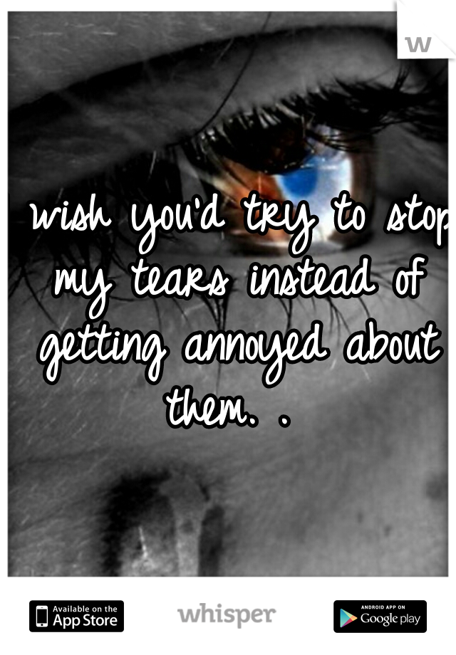 I wish you'd try to stop my tears instead of getting annoyed about them. . 