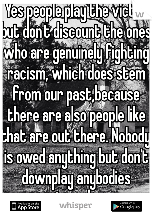 Yes people play the victim but don't discount the ones who are genuinely fighting racism, which does stem from our past,because there are also people like that are out there. Nobody is owed anything but don't downplay anybodies struggles