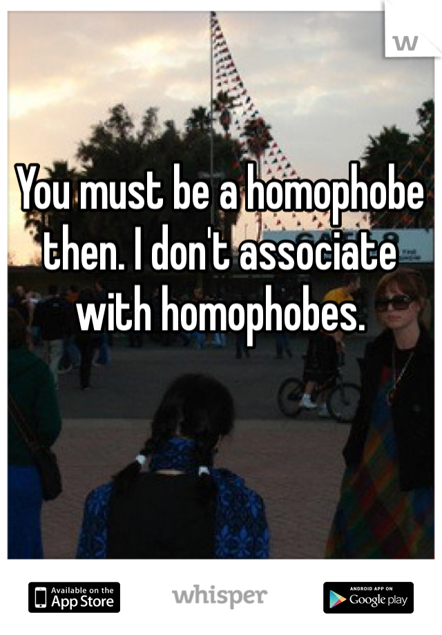 You must be a homophobe then. I don't associate with homophobes.