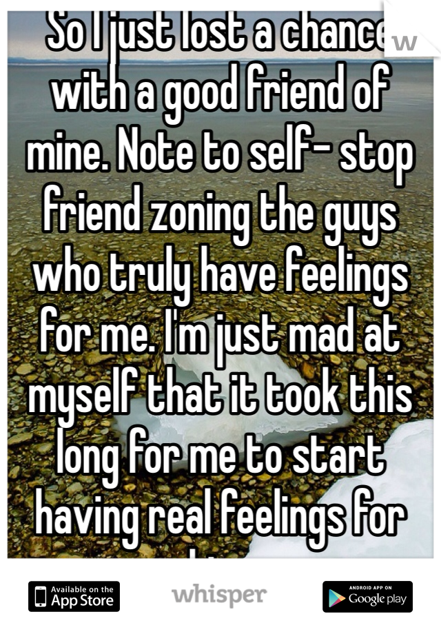 So I just lost a chance with a good friend of mine. Note to self- stop friend zoning the guys who truly have feelings for me. I'm just mad at myself that it took this long for me to start having real feelings for him.