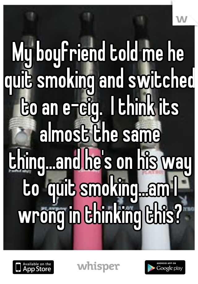 My boyfriend told me he quit smoking and switched to an e-cig.  I think its almost the same thing...and he's on his way to  quit smoking...am I wrong in thinking this?