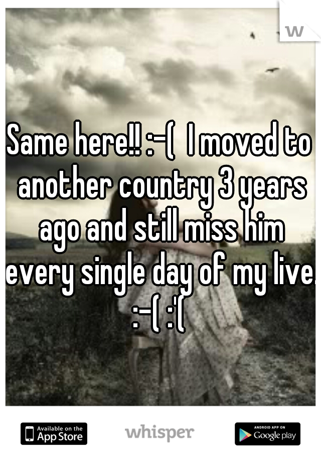 Same here!! :-(  I moved to another country 3 years ago and still miss him every single day of my live. :-( :'( 