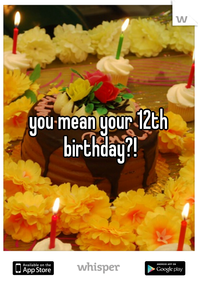 you mean your 12th birthday?!
