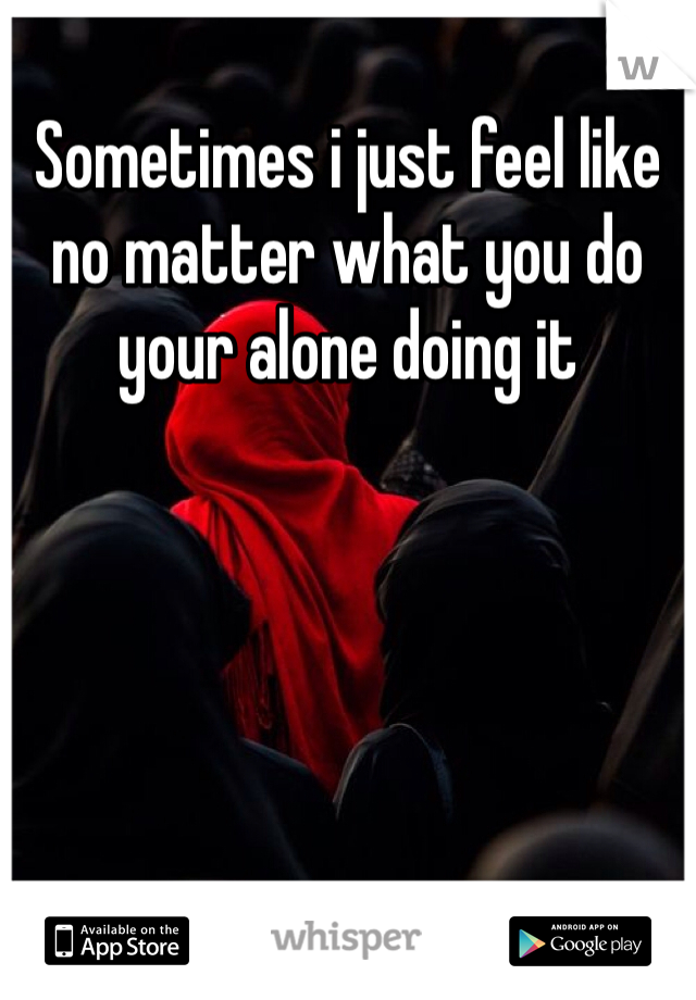 Sometimes i just feel like no matter what you do your alone doing it 