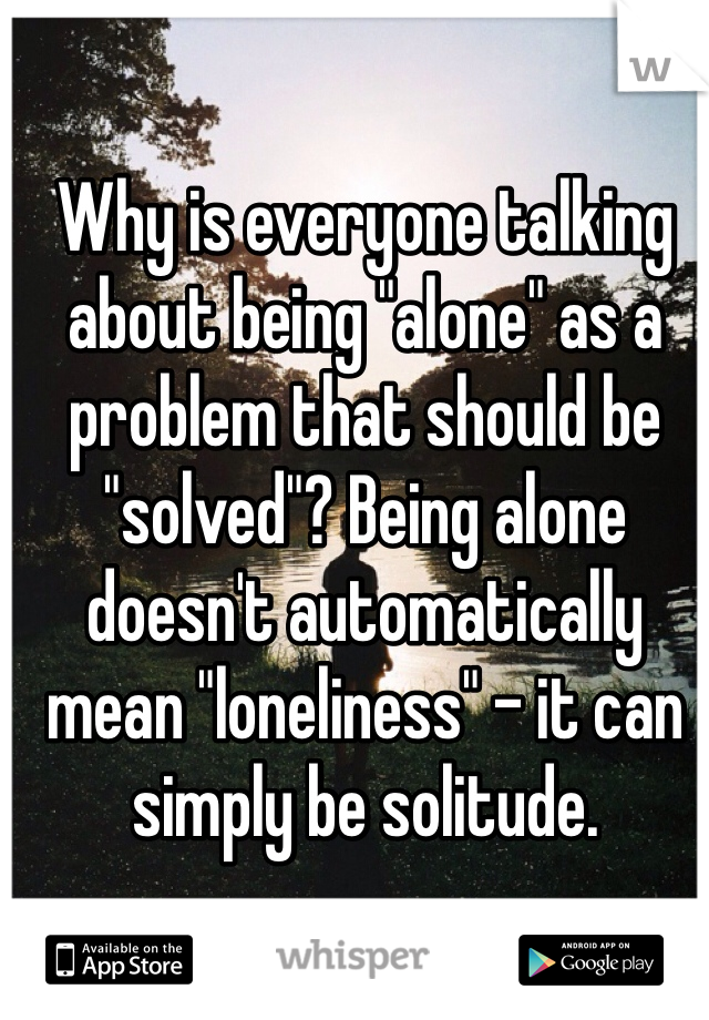Why is everyone talking about being "alone" as a problem that should be "solved"? Being alone doesn't automatically mean "loneliness" - it can simply be solitude.
