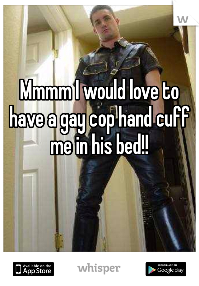 Mmmm I would love to have a gay cop hand cuff me in his bed!! 