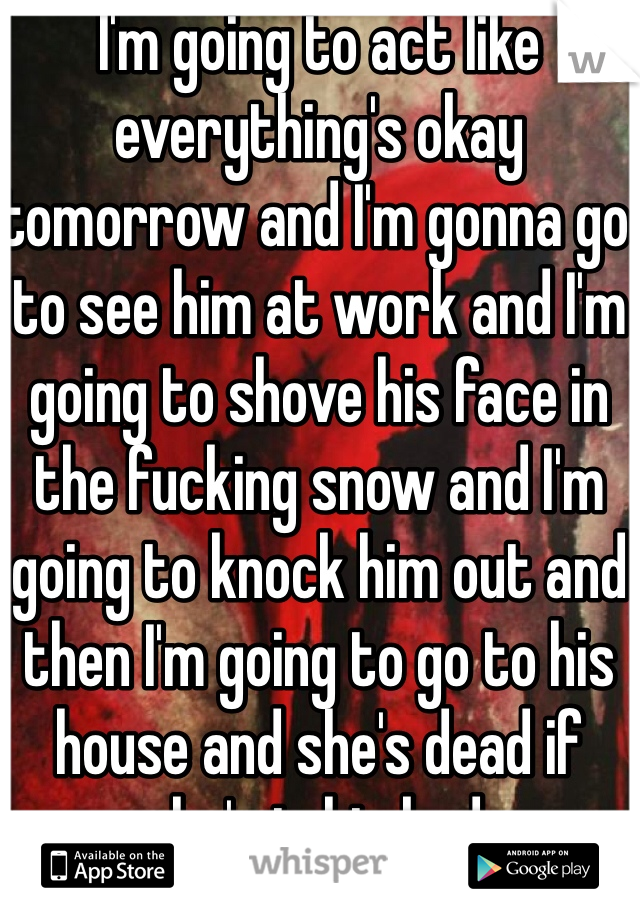 I'm going to act like everything's okay tomorrow and I'm gonna go to see him at work and I'm going to shove his face in the fucking snow and I'm going to knock him out and then I'm going to go to his house and she's dead if she's in his bed. 