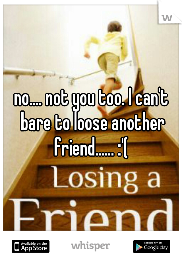 no.... not you too. I can't bare to loose another friend...... :'( 