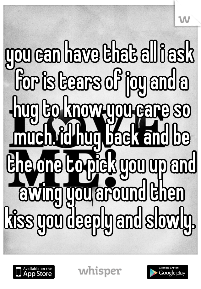 you can have that all i ask for is tears of joy and a hug to know you care so much. id hug back and be the one to pick you up and awing you around then kiss you deeply and slowly. 
