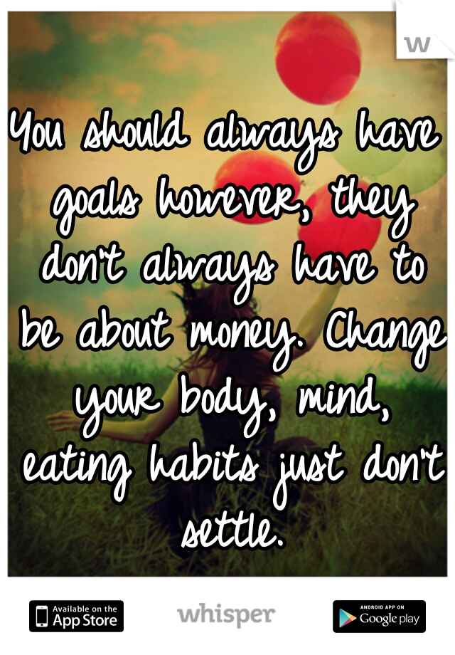 You should always have goals however, they don't always have to be about money. Change your body, mind, eating habits just don't settle.