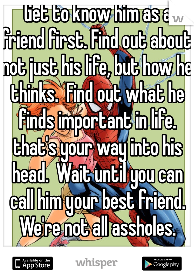 Get to know him as a friend first. Find out about not just his life, but how he thinks.  Find out what he finds important in life. that's your way into his head.  Wait until you can call him your best friend. We're not all assholes. 