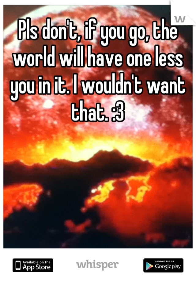 Pls don't, if you go, the world will have one less you in it. I wouldn't want that. :3
