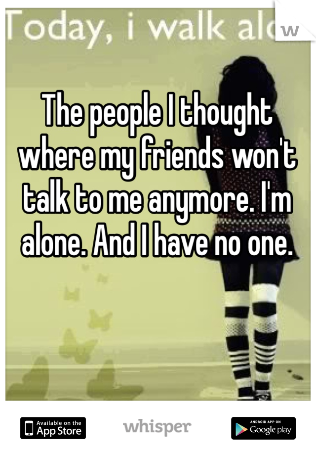 The people I thought where my friends won't talk to me anymore. I'm alone. And I have no one. 
