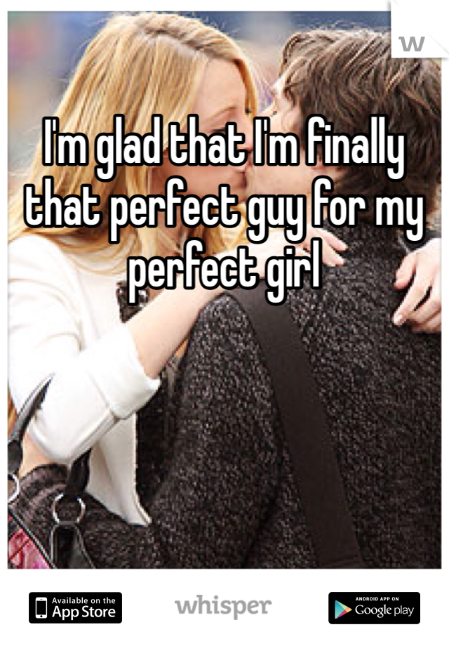 I'm glad that I'm finally that perfect guy for my perfect girl