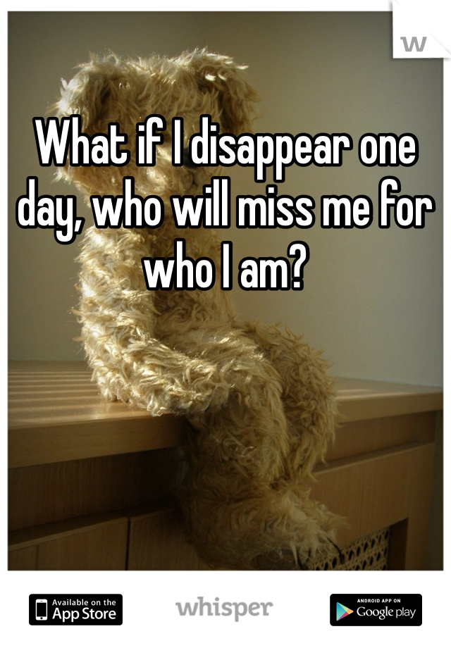 What if I disappear one day, who will miss me for who I am?