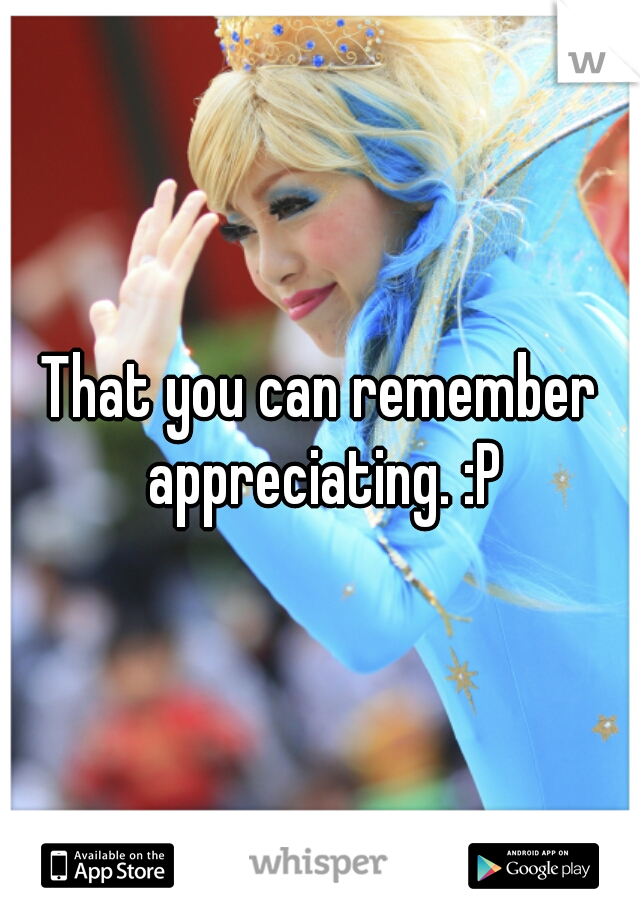That you can remember appreciating. :P