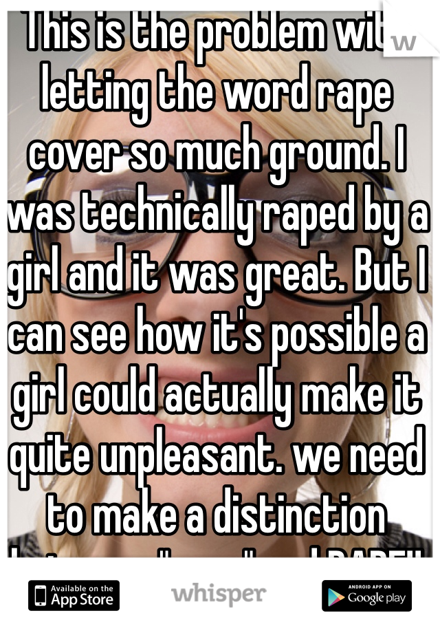 This is the problem with letting the word rape cover so much ground. I was technically raped by a girl and it was great. But I can see how it's possible a girl could actually make it quite unpleasant. we need to make a distinction between "rape" and RAPE!!