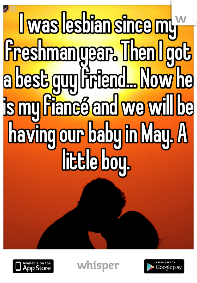 I was lesbian since my freshman year. Then I got a best guy friend... Now he is my fiancé and we will be having our baby in May. A little boy. 