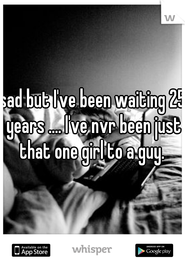 sad but I've been waiting 25 years .... I've nvr been just that one girl to a guy. 