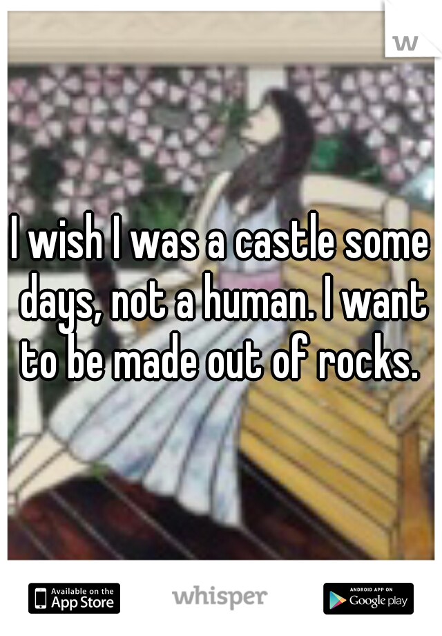 I wish I was a castle some days, not a human. I want to be made out of rocks. 