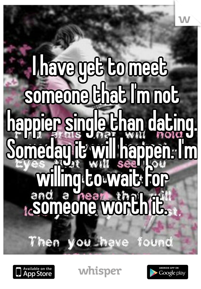 I have yet to meet someone that I'm not happier single than dating. Someday it will happen. I'm willing to wait for someone worth it. 