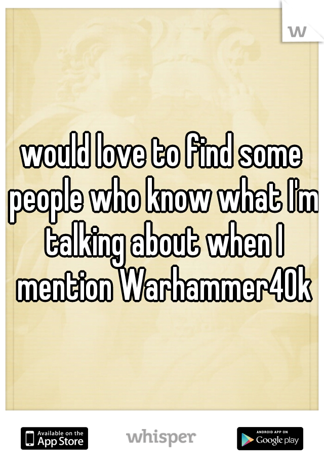 would love to find some people who know what I'm talking about when I mention Warhammer40k