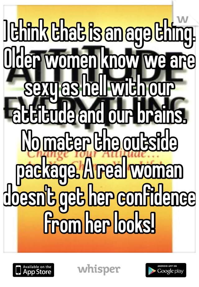 I think that is an age thing. Older women know we are sexy as hell with our attitude and our brains.  No mater the outside package. A real woman doesn't get her confidence from her looks!