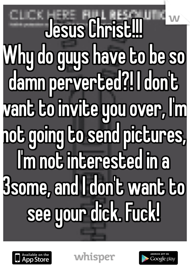 Jesus Christ!!! 
Why do guys have to be so damn perverted?! I don't want to invite you over, I'm not going to send pictures, I'm not interested in a 3some, and I don't want to see your dick. Fuck! 