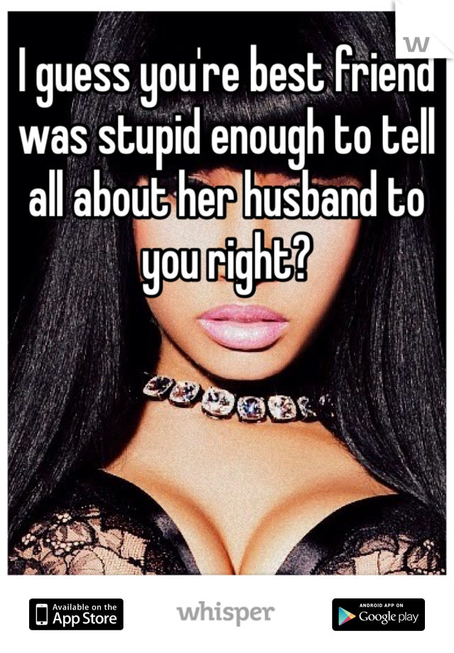 I guess you're best friend was stupid enough to tell all about her husband to you right?