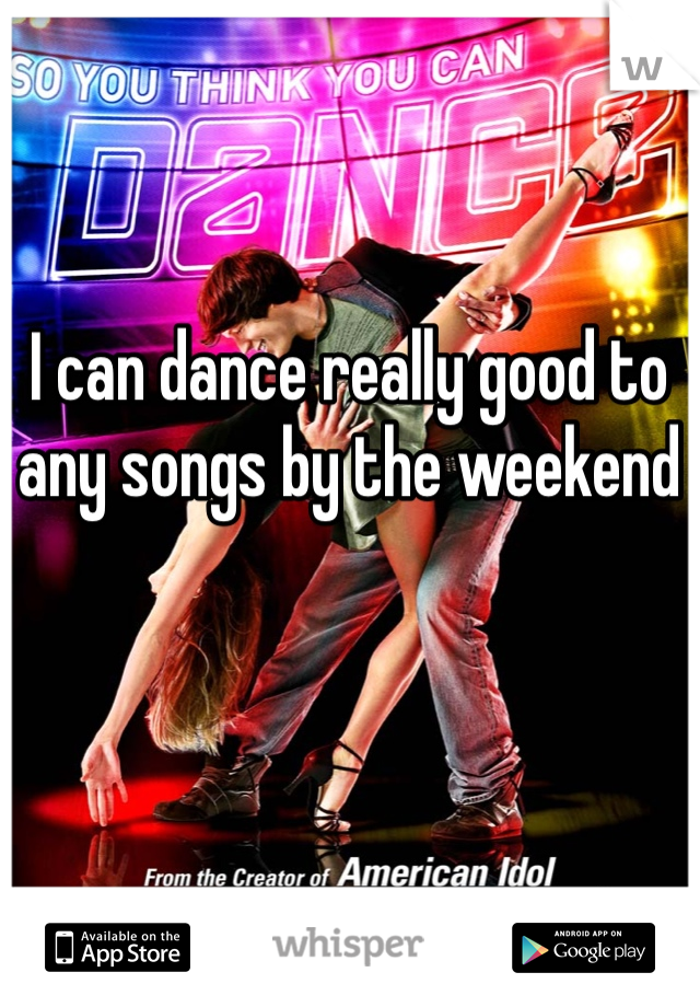 I can dance really good to any songs by the weekend 
