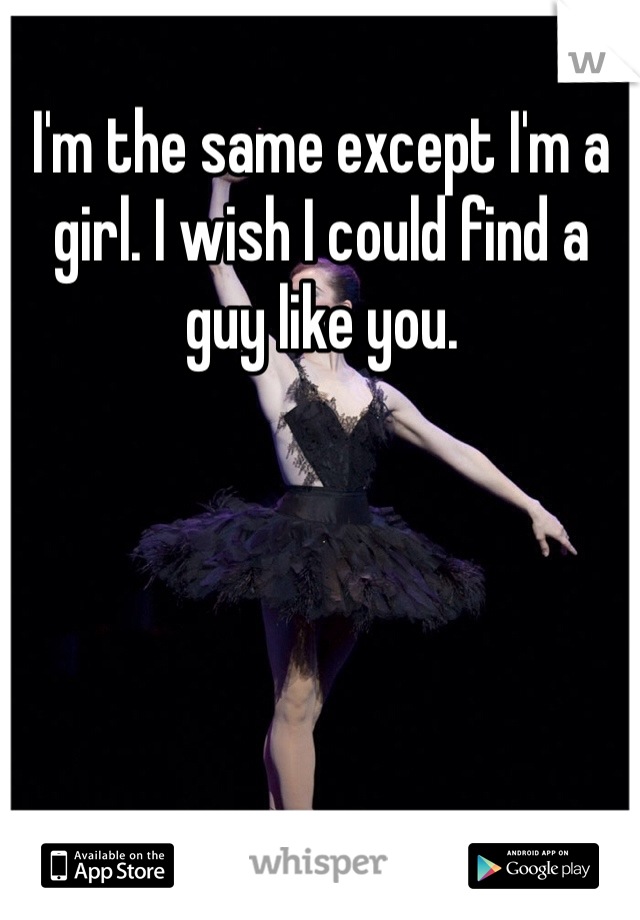 I'm the same except I'm a girl. I wish I could find a guy like you. 