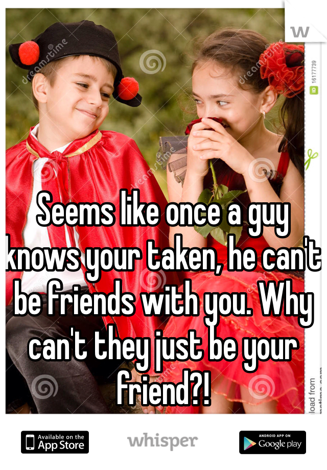 Seems like once a guy knows your taken, he can't be friends with you. Why can't they just be your friend?! 