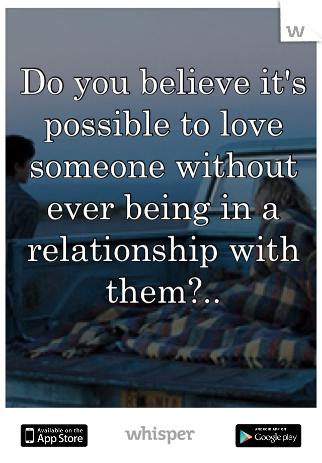 Do you believe it's possible to love someone without ever being in a relationship with them?..