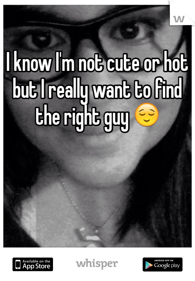 I know I'm not cute or hot but I really want to find the right guy 😌